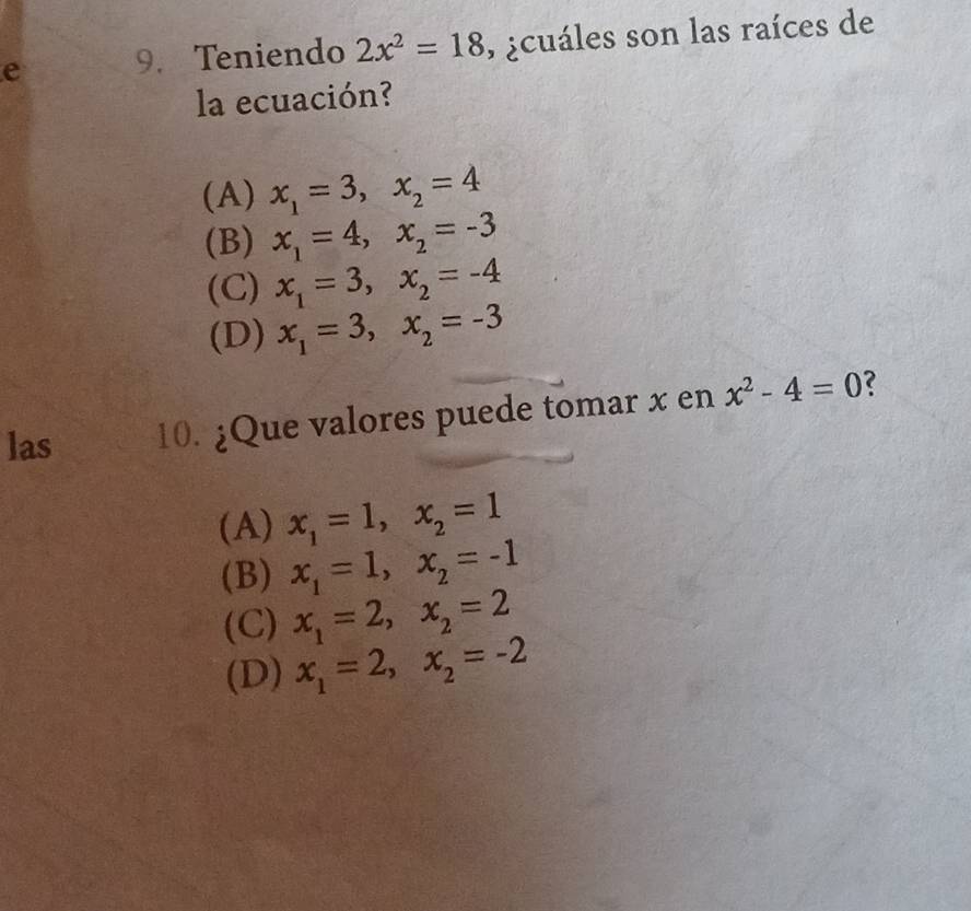 Teniendo 2x^2=18 , ¿cuáles son las raíces de
la ecuación?
(A) x_1=3, x_2=4
(B) x_1=4, x_2=-3
(C) x_1=3, x_2=-4
(D) x_1=3, x_2=-3
las 10. ¿Que valores puede tomar x en x^2-4=0 2
(A) x_1=1, x_2=1
(B) x_1=1, x_2=-1
(C) x_1=2, x_2=2
(D) x_1=2, x_2=-2