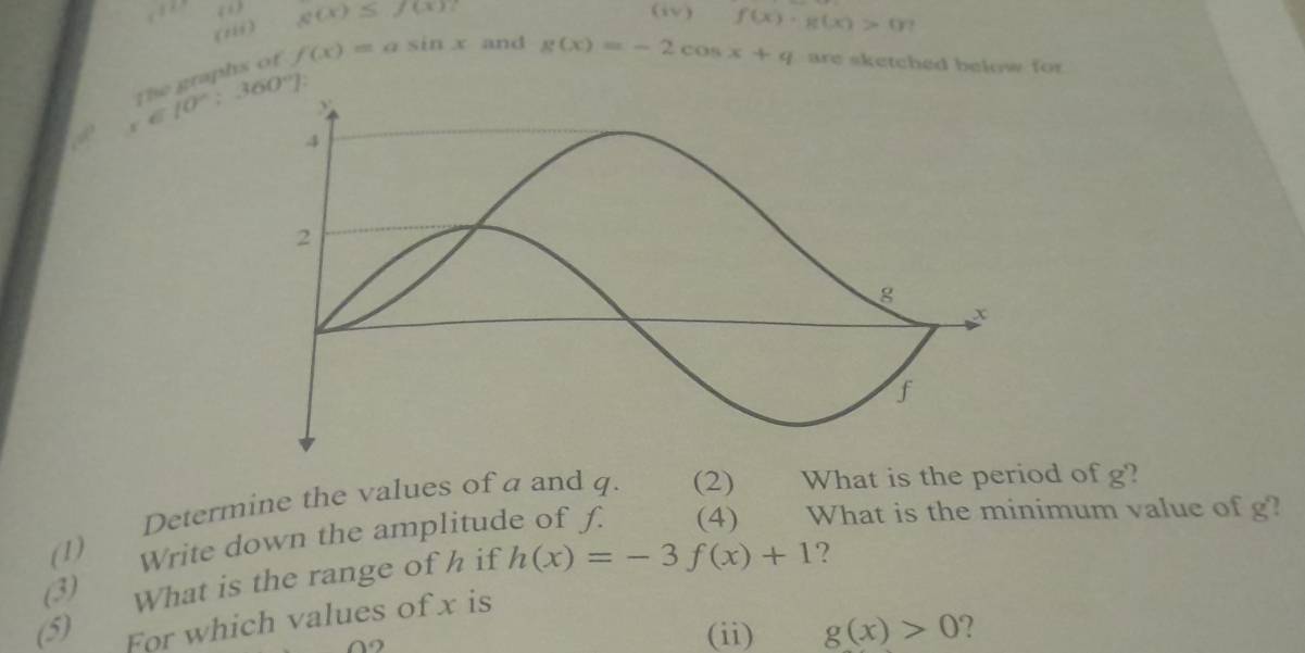 “ g(x)≤ f(x) (iv) f(x)· g(x)>0
(1ii)
x∈ [0°:360°] the graphs of f(x)=asin x and
g(x)=-2cos x+q are sketched below for 
. 
Determine the values of a and q. (2) What is the period of g? 
(1) Write down the amplitude of f. (4) What is the minimum value of g? 
(3) What is the range of h if h(x)=-3f(x)+1 ? 
(5) For which values of x is 
9 
(ii) g(x)>0 ?