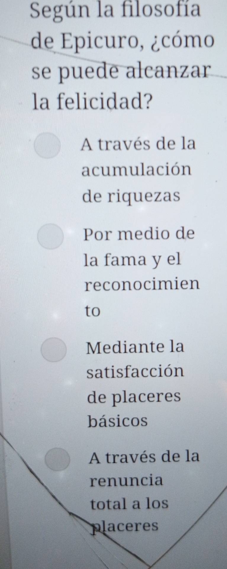 Según la filosofía
de Epicuro, ¿cómo
se puede alcanzar
la felicidad?
A través de la
acumulación
de riquezas
Por medio de
la fama y el
reconocimien
to
Mediante la
satisfacción
de placeres
básicos
A través de la
renuncia
total a los
placeres