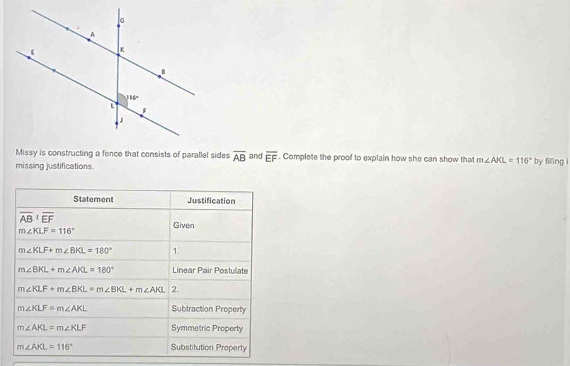 Missy is constructing a fence that consists of parallel sides overline AB and overline EF. Complete the proof to explain how she can show that m∠ AKL=116°
missing justifications. by filling i
Statement Justification
overline AB'overline EF
Given
m∠ KLF=116°
m∠ KLF+m∠ BKL=180° 1.
m∠ BKL+m∠ AKL=180° Linear Pair Postulate
m∠ KLF+m∠ BKL=m∠ BKL+m∠ AKL 2.
m∠ KLF=m∠ AKL Subtraction Property
m∠ AKL=m∠ KLF Symmetric Property
m∠ AKL=116° Substitution Property