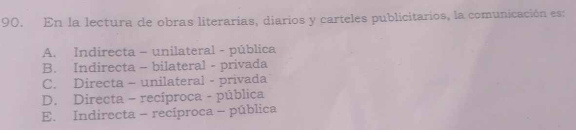 En la lectura de obras literarias, diarios y carteles publicitarios, la comunicación es:
A. Indirecta - unilateral - pública
B. Indirecta - bilateral - privada
C. Directa - unilateral - privada
D. Directa - recíproca - pública
E. Indirecta - recíproca - pública