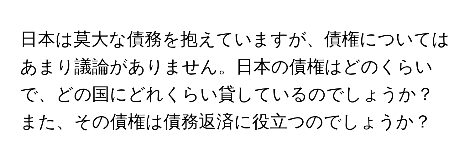 日本は莫大な債務を抱えていますが、債権についてはあまり議論がありません。日本の債権はどのくらいで、どの国にどれくらい貸しているのでしょうか？また、その債権は債務返済に役立つのでしょうか？