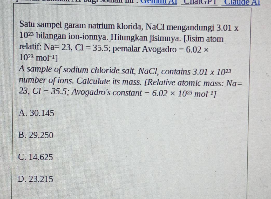 Tlr : Géi Al ChatGPT Claude Al
Satu sampel garam natrium klorida, NaCl mengandungi 3.01 x
10^(23) bilangan ion-ionnya. Hitungkan jisimnya. [Jisim atom
relatif: Na=23,Cl=35.5; pemalar Avogadro =6.02*
10^(23)mol^(-1)]
A sample of sodium chloride salt, NaCl, contains 3.01* 10^(23)
number of ions. Calculate its mass. [Relative atomic mass: Na=
23,Cl=35.5; Avogadro's constant =6.02* 10^(23)mol^(-1)]
A. 30.145
B. 29.250
C. 14.625
D. 23.215