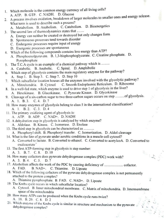Which molecule is the common energy currency of all living cells?
A. ATP. B. GTP. C. NADH. D. Glucose
2. A process involves oxidation, breakdown of larger molecules to smaller ones and energy release.
What term is used to describe such a process?
A. Metabolism. B. Anabolism. C. Catabolism. D. Bioenergetics
3. The second law of thermodynamics states that ……
A. Energy can neither be created or destroyed but only changes form
B. Spontaneous processes tend towards disorder
C. Endergonic processes require input of energy
D. Exergonic processes are spontaneous
4. Which of the following compounds contains less energy than ATP?
A. Phosphoenolpyruvate. B. 1,3-bisphosphoglycerate. C. Creatine phosphate. D.
Pyrophosphate
5. The T.C.A cycle is an example of a chemical pathway which is     
A. Catabolic. B. Anabolic. C. Spiral. D. Amphibolic
6. Which step of glycolysis contains the main regulatory enzyme for the pathway?
A. Step 1. B. Step 3. C. Step 7. D. Step 10
7. Which subcellular location houses all the enzymes involved with the glycolytic pathway?
A. Mitochondria. B. Cytosol C. Smooth Endoplasmic Reticulum. D. Ribosome
8. In a well-fed state, which enzyme is used to drive step 1 of glycolysis in the liver?
A. Hexokinase. B. Glucokinase. C. Pyruvate Kinase. D. Glycokinase
9. Cleavage of a six-carbon sugar to two three-carbon sugars occurs on step    of glycolysis.
A. 1. B. 3. C. 4. D. 7
10. How many enzymes of glycolysis belong to class 5 in the international classification?
A. 1. B. 2. C. 3. D. 4
11. The primary oxidizing agent of glycolysis is:
A. ATP. B. ADP. C. NAD+. D. NADH
12. A dehydration step in glycolysis is catalyzed by which enzyme?
A. Aldolase. B. Kinase. C. Isomerase. D. Enolase
13. The third step in glycolysis can be characterized as_
A. Phosphoryl shift. B. Phosphoryl transfer. C. Isomerization. D. Aldol cleavage
14. What is the fate of pyruvate under aerobic conditions in a muscle cell cytosol?
A. Converted to lactate. B. Converted to ethanol. C. Converted to acetylcoA. D. Converted to
oxaloacetate
15. The first ATP-forming step in glycolysis is step number:
A. 3. B. 7. C. 8. D. 10
16. How many cofactors does pyruvate dehydrogenase complex (PDC) work with?
A. 3. B. 4. C. 5. D. 7
17. Alcoholism affects the work of the PDC by causing deficiency of _cofactor.
A. FAD. B. NAD- C. Thiamine. D. Lipoate
18. Which of the following cofactors of the pyruvate dehydrogenase complex is not permanently
attached to the protein complex?
A. Thiamine pyrophosphate. B. FAD. C. NAD+. D. Lipoate
19. The Krebs cycle occurs in which subcellular location?
A. Cytosol. B. Inner mitochondrial membrane. C. Matrix of mitochondria. D. Intermembrane
space of the mitochondria
20. How many ATPs can be produced when the Krebs cycle runs twice?
A. 10. B. 20. C. 8. D. 2
21. Which enzyme of the Krebs cycle is similar in structure and mechanism to the pyruvate
dehydrogenase complex?