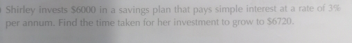 Shirley invests $6000 in a savings plan that pays simple interest at a rate of 3%
per annum. Find the time taken for her investment to grow to $6720.