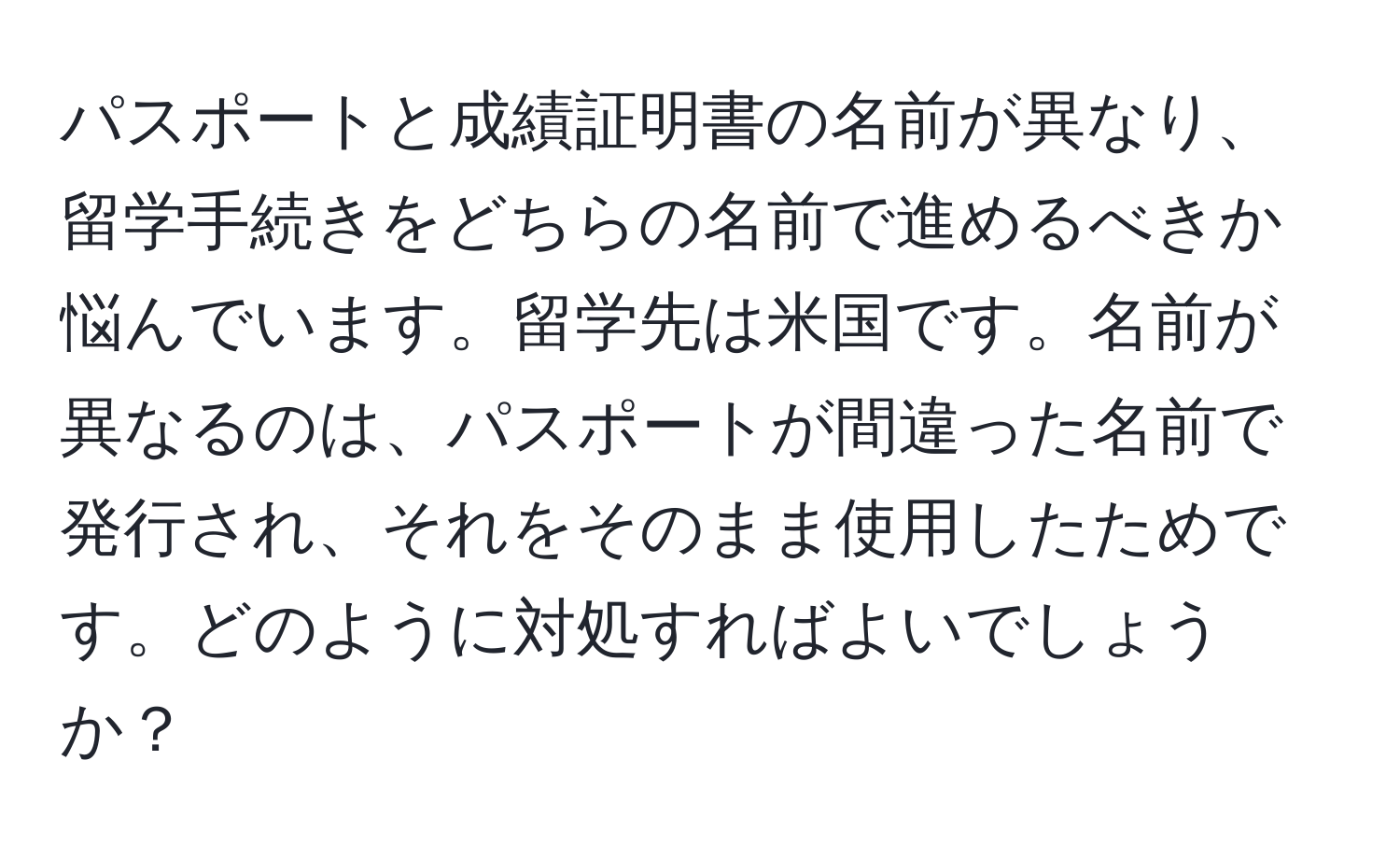 パスポートと成績証明書の名前が異なり、留学手続きをどちらの名前で進めるべきか悩んでいます。留学先は米国です。名前が異なるのは、パスポートが間違った名前で発行され、それをそのまま使用したためです。どのように対処すればよいでしょうか？