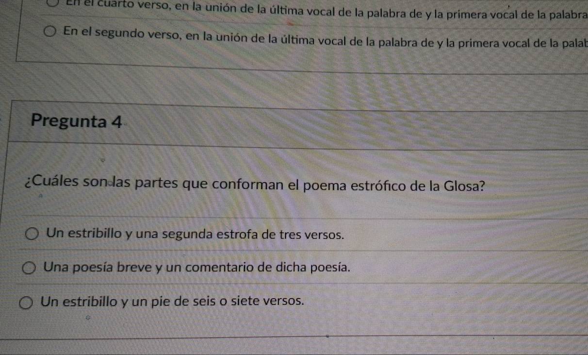 El el cuarto verso, en la unión de la última vocal de la palabra de y la primera vocal de la palabra
En el segundo verso, en la unión de la última vocal de la palabra de y la primera vocal de la palab
Pregunta 4
¿Cuáles son las partes que conforman el poema estrófico de la Glosa?
Un estribillo y una segunda estrofa de tres versos.
Una poesía breve y un comentario de dicha poesía.
Un estribillo y un pie de seis o siete versos.