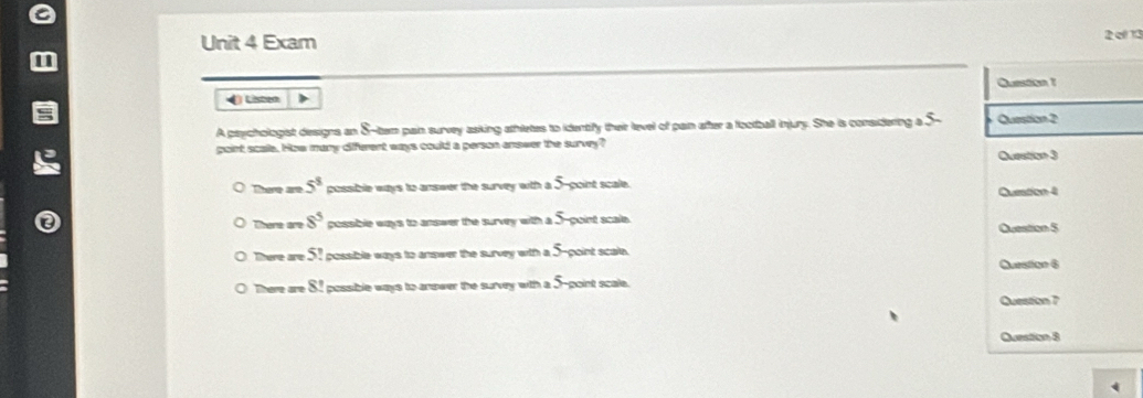 Exam 2 el 13
Question 1
4 Listen >
A psychologist designs an S-tem pain survey asking athletes to identify thair level of pan after a football injury. She is considering a 5 - Question 2
paint scae. How many diferent ways could a person enower the survy?
Question 3
There are 5^8 possible ways to answer the survey with a 5 goint scale.
Question 4
There are 8^5 possible ways to answer the survey with a . f point scale Question 5
There are 5! i possible ways to answer the survey with a 5 -point scal.
Question 6
There are S i possible ways to anower the survey with a 5 point scale.
Question 7
Question 8