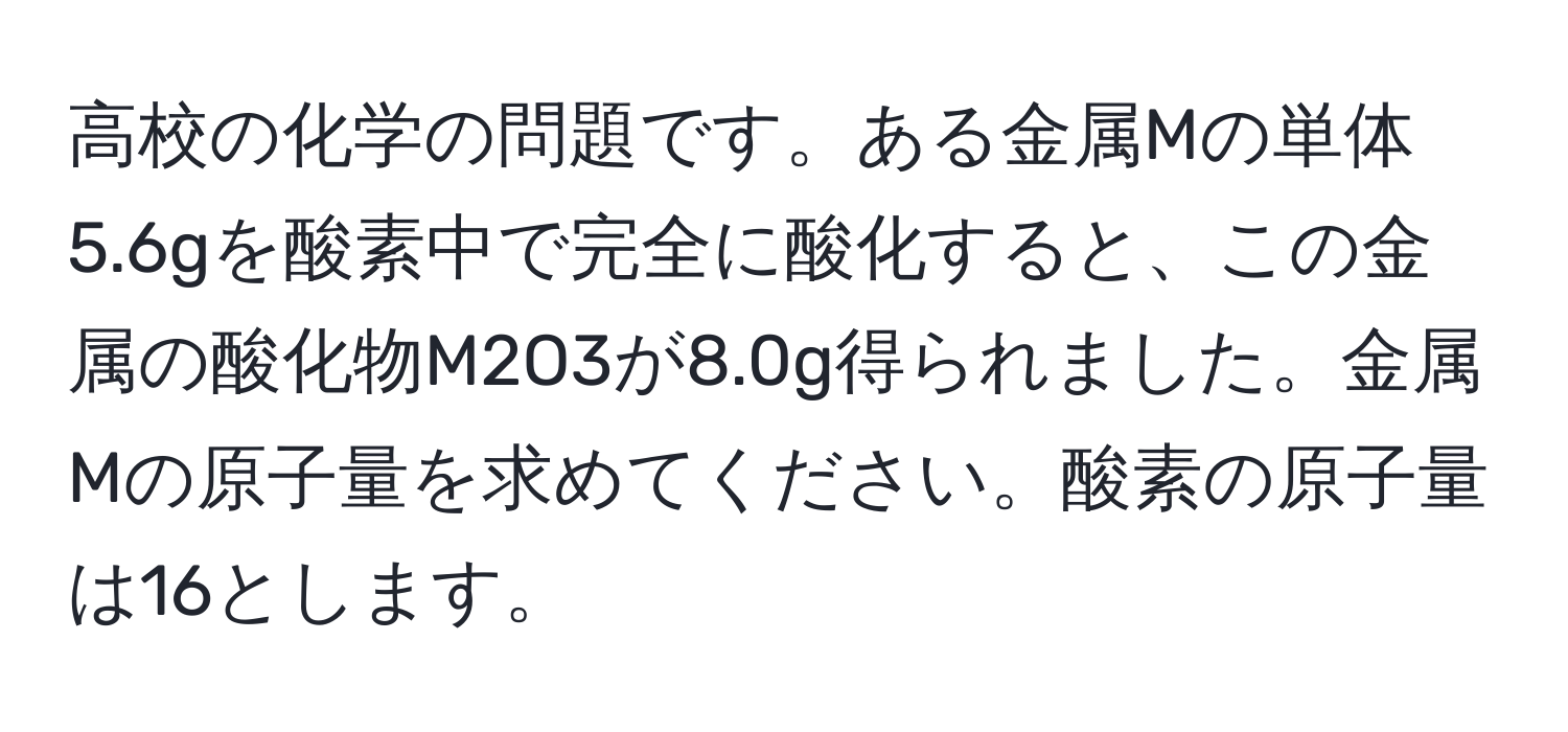 高校の化学の問題です。ある金属Mの単体5.6gを酸素中で完全に酸化すると、この金属の酸化物M2O3が8.0g得られました。金属Mの原子量を求めてください。酸素の原子量は16とします。