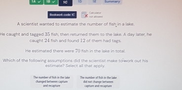 1A √ 18 √ 1C 10 Sumemdery
Bookwork code IC voeed Eelcustor
A scientist wanted to estimate the number of fish in a lake.
He caught and tagged 35 fish, then returned them to the lake. A day later, he
caught 24 fish and found 12 of them had tags.
He estimated there were 70 fish in the lake in total.
Which of the following assumptions did the scientist make to-work out his
estimate? Select all that apply.
The number of fish in the lake changed between capture The number of fish in the lake did not change between
and recapture capture and recapture