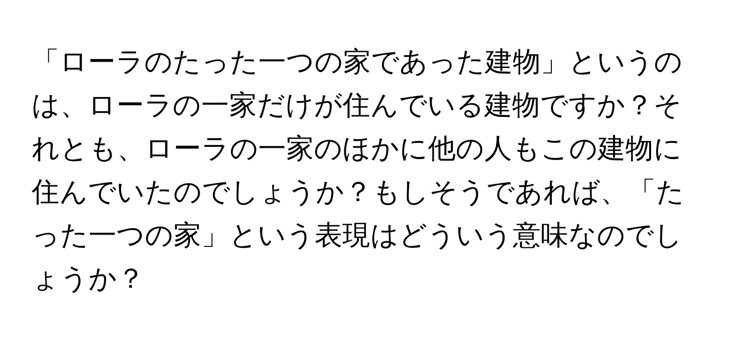 「ローラのたった一つの家であった建物」というのは、ローラの一家だけが住んでいる建物ですか？それとも、ローラの一家のほかに他の人もこの建物に住んでいたのでしょうか？もしそうであれば、「たった一つの家」という表現はどういう意味なのでしょうか？