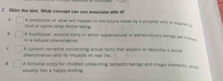 Skim the text. What concept can you associate with it?. A prediction of what will happen in the future made by a prophet who is inspine 
God or some other divine teing.
b A traditional, ancient story in which supernatural or extraordinary beings are inoie
in a matural phenomengs.
e A current narrative concerning actuall facts that explain or describe a social
phenomenon and its impacts on real life.
d A fictional story for children presenting fantastic beings and magic elements, which
usually has a happy ending.
