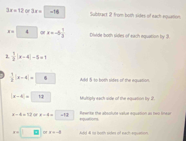 3x=12 or 3x=□ -16 Subtract 2 from both sides of each equation.
X= 4 or x=-5 1/3  Divide both sides of each equation by 3. 
2.  1/2 |x-4|-5=1
4  1/2 |x-4|=6 Add 5 to both sides of the equation.
|x-4|= 12 Multiply each side of the equation by 2.
x-4=12 or x-4= -12 Rewrite the absolute value equation as two linear 
equations.
x= or x=-8 Add 4 to both sides of each equation.