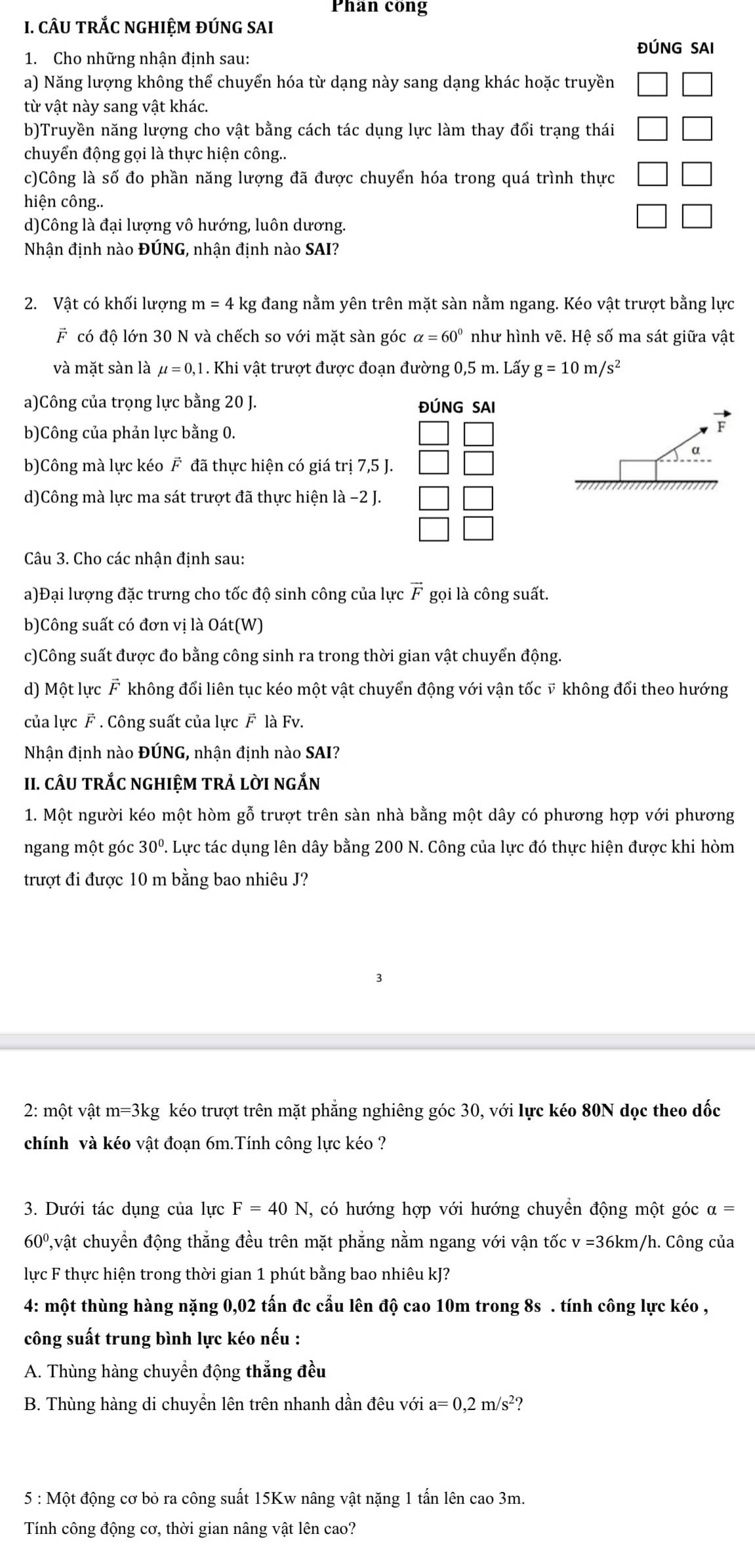 Phan cong
I. cÂU TRắC NGHIệM ĐÚNG SAI
ĐÚNG SAI
1. Cho những nhận định sau:
a) Năng lượng không thể chuyển hóa từ dạng này sang dạng khác hoặc truyền
từ vật này sang vật khác.
b)Truyền năng lượng cho vật bằng cách tác dụng lực làm thay đổi trạng thái
chuyển động gọi là thực hiện công..
c)Công là số đo phần năng lượng đã được chuyển hóa trong quá trình thực
hiện công..
d)Công là đại lượng vô hướng, luôn dương.
Nhận định nào ĐÚNG, nhận định nào SAI?
2. Vật có khối lượng m=4 - kg đang nằm yên trên mặt sàn nằm ngang. Kéo vật trượt bằng lực
F có độ lớn 30 N và chếch so với mặt sàn góc alpha =60° như hình vẽ. Hệ số ma sát giữa vật
và mặt sàn là mu =0,1. Khi vật trượt được đoạn đường 0,5 m. Lấy g=10m/s^2
a)Công của trọng lực bằng 20 J. ĐÚNG SAI
b)Công của phản lực bằng 0.
F
a
b)Công mà lực kéo F đã thực hiện có giá trị 7,5 J.
d)Công mà lực ma sát trượt đã thực hiện là −2 J.
Câu 3. Cho các nhận định sau:
a)Đại lượng đặc trưng cho tốc độ sinh công của lực vector F gọi là công suất.
b)Công suất có đơn vị là Oát(W)
c)Công suất được đo bằng công sinh ra trong thời gian vật chuyển động.
d) Một lực F không đổi liên tục kéo một vật chuyển động với vận tốc ỹ không đổi theo hướng
của lực F . Công suất của lực F là Fv.
Nhận định nào ĐÚNG, nhận định nào SAI?
II. CÂU TRắC NGHIỆM TRẢ lờI nGắN
1. Một người kéo một hòm gỗ trượt trên sàn nhà bằng một dây có phương hợp với phương
ngang một góc 30° T. Lực tác dụng lên dây bằng 200 N. Công của lực đó thực hiện được khi hòm
trượt đi được 10 m bằng bao nhiêu J?
2: một vật m=3kg kéo trượt trên mặt phẳng nghiêng góc 30, với lực kéo 80N dọc theo dốc
chính và kéo vật đoạn 6m.Tính công lực kéo ?
3. Dưới tác dụng của lực F=40N J, có hướng hợp với hướng chuyển động một góc alpha =
60º,vật chuyển động thắng đều trên mặt phẳng nằm ngang với vận tốc v=36km h/h. Công của
lực F thực hiện trong thời gian 1 phút bằng bao nhiêu kJ?
4: một thùng hàng nặng 0,02 tấn đc cẩu lên độ cao 10m trong 8s . tính công lực kéo ,
công suất trung bình lực kéo nếu :
A. Thùng hàng chuyển động thẳng đều
B. Thùng hàng di chuyền lên trên nhanh dần đêu với a=0,2m/s^2 ?
5 : Một động cơ bỏ ra công suất 15Kw nâng vật nặng 1 tấn lên cao 3m.
Tính công động cơ, thời gian nâng vật lên cao?