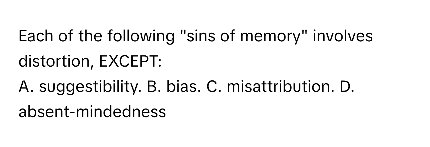 Each of the following "sins of memory" involves distortion, EXCEPT:
A. suggestibility.  B. bias.  C. misattribution.  D. absent-mindedness