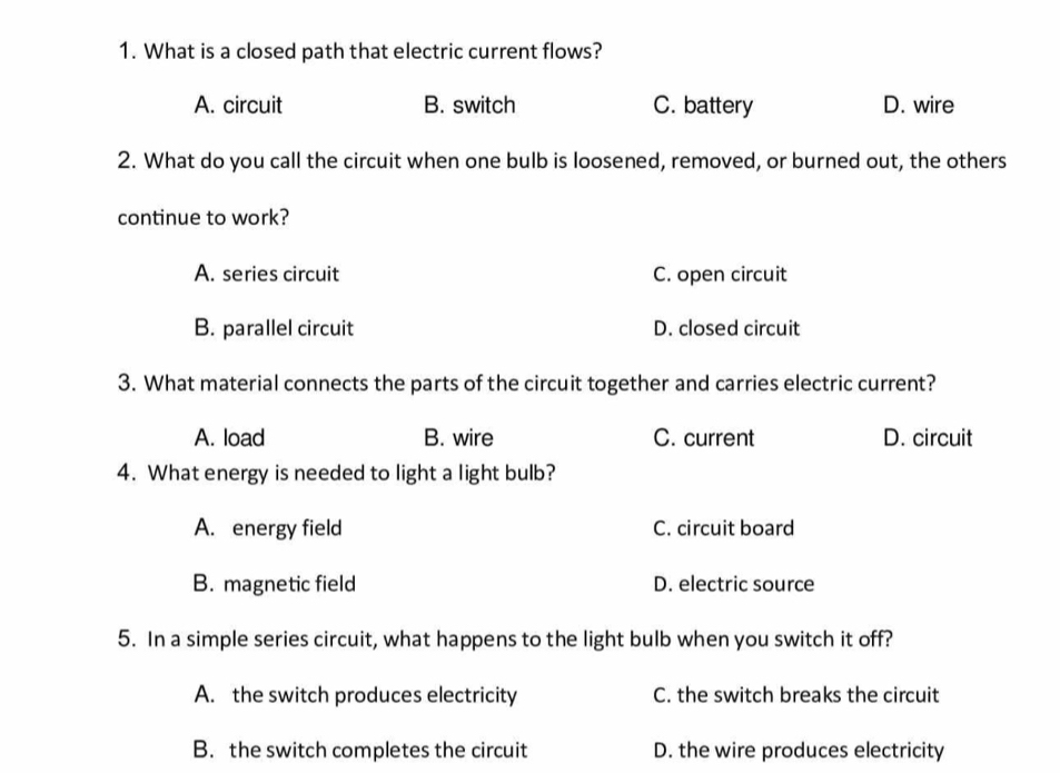 What is a closed path that electric current flows?
A. circuit B. switch C. battery D. wire
2. What do you call the circuit when one bulb is loosened, removed, or burned out, the others
continue to work?
A. series circuit C. open circuit
B. parallel circuit D. closed circuit
3. What material connects the parts of the circuit together and carries electric current?
A. load B. wire C. current D. circuit
4. What energy is needed to light a light bulb?
A. energy field C. circuit board
B. magnetic field D. electric source
5. In a simple series circuit, what happens to the light bulb when you switch it off?
A. the switch produces electricity C. the switch breaks the circuit
B. the switch completes the circuit D. the wire produces electricity