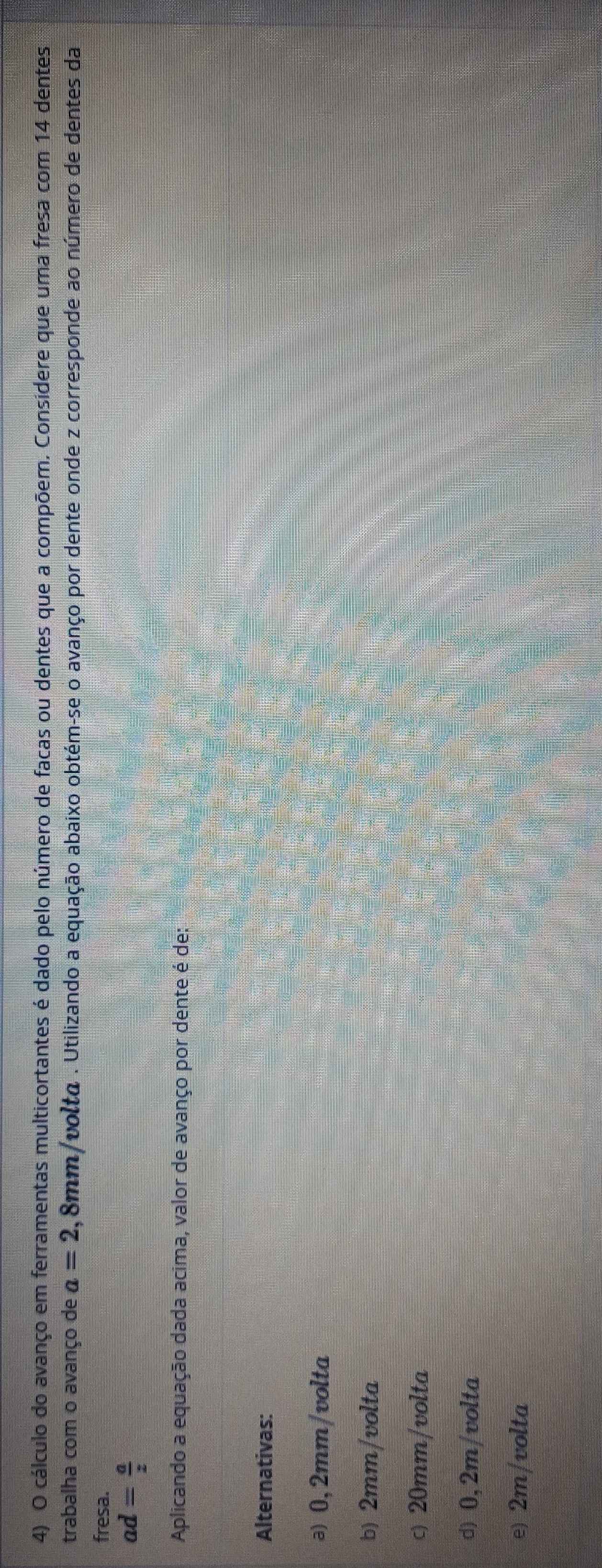 cálculo do avanço em ferramentas multicortantes é dado pelo número de facas ou dentes que a compõem. Considere que uma fresa com 14 dentes
trabalha com o avanço de a=2 ,8mm/voltα. Utilizando a equação abaixo obtém-se o avanço por dente onde z corresponde ao número de dentes da
fresa.
ad= a/z 
Aplicando a equação dada acima, valor de avanço por dente é de:
Alternativas:
ə) 0, 2mm /volta
b) 2mm /volta
c) 20mm /volta
d) 0,2m/volta
e) 2m/volta
