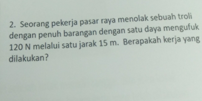 Seorang pekerja pasar raya menolak sebuah troli 
dengan penuh barangan dengan satu daya mengufuk
120 N melalui satu jarak 15 m. Berapakah kerja yang 
dilakukan?