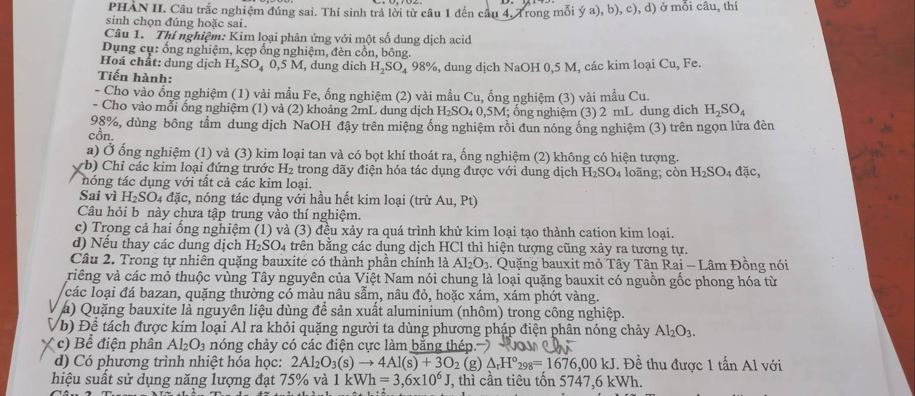 PHAN II. Câu trắc nghiệm đúng sai. Thí sinh trả lời từ câu 1 đến câu 4. Trong mồi ya),b),c) ), d) ở mồi câu, thí
sinh chọn đúng hoặc sai.
Câu 1. Thí nghiệm: Kim loại phản ứng với một số dung dịch acid
Dụng cụ: ống nghiệm, kẹp ống nghiệm, đèn cồn, bông.
Hoá chất: dung dịch H_2SO_40,5M , dung dich H_2SO_4 98%, dung dịch NaOH 0,5 M, các kim loại Cu, Fe.
Tiến hành:
- Cho vào ống nghiệm (1) vài mẫu Fe, ống nghiệm (2) vài mẫu Cu, ống nghiệm (3) vài mẫu Cu.
- Cho vào mỗi ống nghiệm (1) và (2) khoảng 2mL dung dịch H_2SO_40,5M;; ổng nghiệm (3) 2 mL dung dich H_2SO_4
98%, dùng bông tầm dung dịch NaOH đậy trên miệng ống nghiệm rồi đun nóng ống nghiệm (3) trên ngọn lửa đèn
cồn.
a) Ở ống nghiệm (1) và (3) kim loại tan và có bọt khí thoát ra, ống nghiệm (2) không có hiện tượng.
b)  Chỉ các kim loại đứng trước  1 H_2 :  trong dãy điện hóa tác dụng được với dung dịch H_2SO_4 loãng; còn H_2SO_4dac,
nóng tác dụng với tất cả các kim loại.
Sai vì H_2SO_4 4 đặc, nóng tác dụng với hầu hết kim loại (trừ . Au.Pt
Câu hỏi b này chưa tập trung vào thí nghiệm.
c) Trong cả hai ổng nghiệm (1) và (3) đều xảy ra quá trình khử kim loại tạo thành cation kim loại.
d) Nếu thay các dung dịch H_2SO_4 trên bằng các dụng dịch HCl thì hiện tượng cũng xảy ra tương tự.
Câu 2. Trong tự nhiên quặng bauxite có thành phần chính là Al_2O_3 3. Quặng bauxit mỏ Tây Tân Rai - Lâm Đồng nói
viêng và các mỏ thuộc vùng Tây nguyên của Việt Nam nói chung là loại quặng bauxit có nguồn gốc phong hóa từ
các loại đá bazan, quặng thường có màu nâu sẫm, nâu đỏ, hoặc xám, xám phót vàng.
a) Quặng bauxite là nguyên liệu dùng để sản xuất aluminium (nhôm) trong công nghiệp.
b) Để tách được kim loại Al ra khỏi quặng người ta dùng phương pháp điện phân nóng chảy Al_2O_3.
c) B ể điện phân Al_2O_3 nóng chảy có các điện cực làm bằng thép.
d) Có phương trình nhiệt hóa học: 2Al_2O_3(s)to 4Al(s)+3O_2 (g) △ _rH°_298=1676,00kJ. Để thu được 1 tấn Al với
hiệu suất sử dụng năng lượng đạt 75% và 1kWh=3,6* 10^6J *, thì cần tiêu tốn 5747,6 kWh.