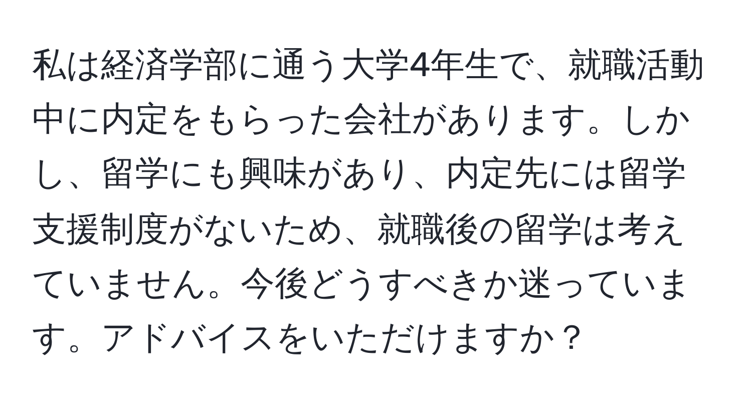 私は経済学部に通う大学4年生で、就職活動中に内定をもらった会社があります。しかし、留学にも興味があり、内定先には留学支援制度がないため、就職後の留学は考えていません。今後どうすべきか迷っています。アドバイスをいただけますか？