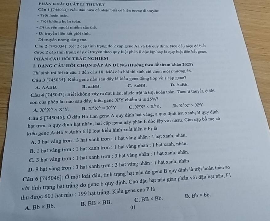 phần khải quát lí thuyệt
Câu 1 [745033]: Nếu dầu hiệu để nhận biết có hiện tượng di truyền:
- Trội hoàn toàn.
- Trội không hoàn toàn.
- Di truyền ngoài nhiễm sắc thể.
- Di truyền liên kết giới tính.
- Di truyền tương tác gene.
Câu 2 [745034]: Xét 2 cặp tính trạng do 2 cặp gene Aa và Bb quy định. Nêu dấu hiệu đễ biết
được 2 cặp tính trạng này di truyền theo quy luật phân li độc lập hay là quy luật liên kết gene.
phản câu hỏi trác nghiệm
I. DẠNG CÂU HÒI CHQN ĐÁP ÁN ĐÚNG (Hướng theo đề tham khảo 2025)
Thí sinh trả lời từ câu 1 đến câu 18. Mỗi câu hỏi thí sinh chỉ chọn một phương án.
Câu 3 [745035]: Kiểu gene nào sau đây là kiểu gene đồng hợp về 1 cặp gene?
A. AABB. B. aaBB. C. AaBB. D. AaBb.
Câu 4 [745043]: Biết không xảy ra đột biến, allele trội là trội hoàn toàn. Theo lí thuyết, ở đời
con của phép lai nào sau đây, kiểu gene X^aY chiếm ti lệ 25%?
A. X^(wedge)X^(wedge)* X^aY. B. X^(wedge)X^(wedge)* X^(wedge)Y. C. X^aX^a* X^AY. D. X^(wedge)X^(wedge)* X^(wedge)Y.
Câu 5 [745045]: Ở đậu Hà Lan gene A quy định hạt vàng, a quy định hạt xanh; B quy định
hạt trơn, b quy định hạt nhãn, hai cặp gene này phân li độc lập với nhau. Cho cặp bố mẹ có
kiểu gene AaBb × Aabb tỉ lệ loại kiểu hình xuất hiện ở F_1 là
A. 3 hạt vàng trơn : 3 hạt xanh trơn : 1 hạt vàng nhăn : 1 hạt xanh, nhăn.
B. 1 hạt vàng trơn : 1 hạt xanh trơn : 1 hạt vàng nhăn : 1 hạt xanh, nhăn.
C. 3 hạt vàng trơn : 1 hạt xanh trơn : 3 hạt vàng nhăn : 1 hạt xanh, nhăn.
D. 9 hạt vàng trơn : 3 hạt xanh trơn : 3 hạt vàng nhăn : 1 hạt xanh, nhãn.
Câu 6 [745046]: Ở một loài đậu, tính trạng hạt nâu do gene B quy định là trội hoàn toàn so
với tính trạng hạt trắng do gene b quy định. Cho đậu hạt nâu giao phẫn với đậu hạt nâu, F1
thu được 601 hạt nâu : 199 hạt trắng. Kiều gene của P là
A. Bb* Bb. B. BB* BB. C. BB* Bb. D. Bb* bb.
01