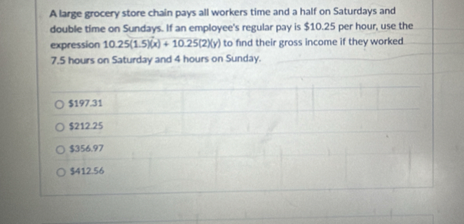 A large grocery store chain pays all workers time and a half on Saturdays and
double time on Sundays. If an employee's regular pay is $10.25 per hour, use the
expression 10.25(1.5)(x)+10.25(2)(y) to find their gross income if they worked
7.5 hours on Saturday and 4 hours on Sunday.
$197.31
$212.25
$356.97
$412.56