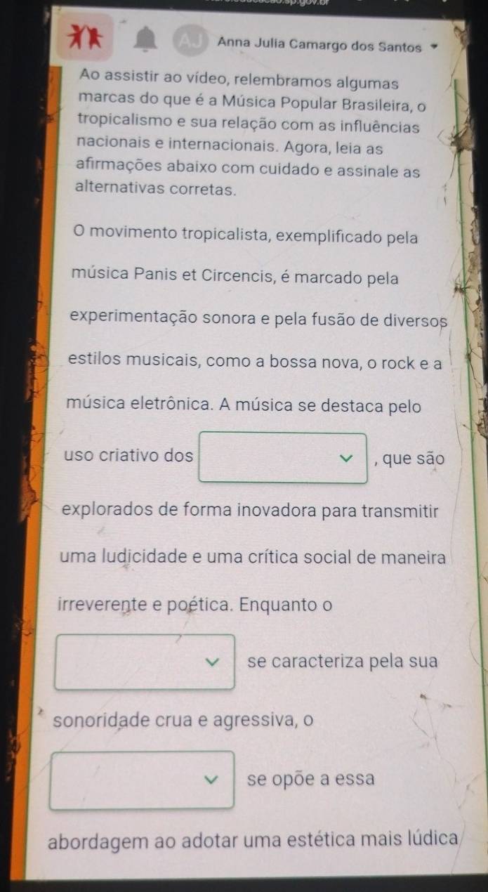 Anna Julia Camargo dos Santos 
Ao assistir ao vídeo, relembramos algumas 
marcas do que é a Música Popular Brasileira, o 
tropicalismo e sua relação com as influências 
nacionais e internacionais. Agora, leia as 
afirmações abaixo com cuidado e assinale as 
alternativas corretas. 
O movimento tropicalista, exemplificado pela 
música Panis et Circencis, é marcado pela 
experimentação sonora e pela fusão de diversos 
estilos musicais, como a bossa nova, o rock e a 
música eletrônica. A música se destaca pelo 
uso criativo dos , que são 
explorados de forma inovadora para transmitir 
uma ludicidade e uma crítica social de maneira 
irreverente e poética. Enquanto o 
se caracteriza pela sua 
sonoridade crua e agressiva, o 
se opõe a essa 
abordagem ao adotar uma estética mais lúdica