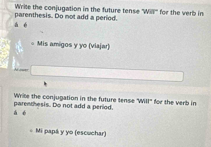 Write the conjugation in the future tense 'Will" for the verb in 
parenthesis. Do not add a period. 
á é 
Mis amigos y yo (viajar) 
Answer □ □ 
Write the conjugation in the future tense 'Will" for the verb in 
parenthesis. Do not add a period. 
á é 
。 Mi papá y yo (escuchar)