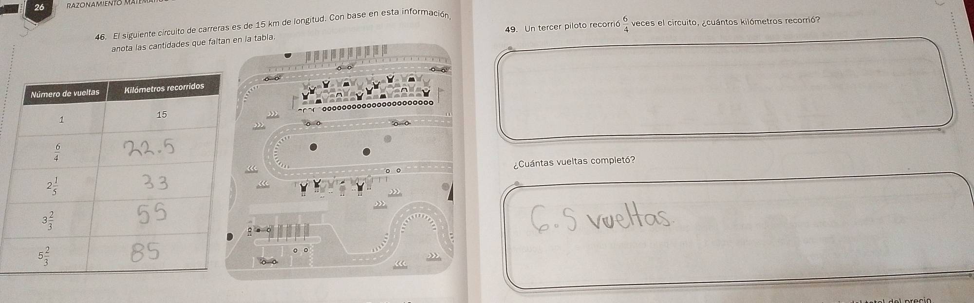 26
46. El siguiente circuito de carreras es de 15 km de longitud. Con base en esta información,
anota las cantidades que faltan en la tabla. 49. Un tercer piloto recorri 6 6/4  veces el circuito, ¿cuántos kilómetros recorrió?
o o
o o'
¿Cuántas vueltas completó?
。 。
