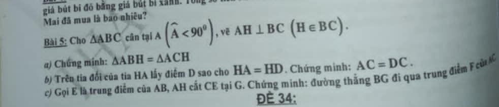 giả bút bi đô bằng giá bút bị xanh. Tong 
Mai đã mua là bao nhiều? 
Bài 5: Cho △ ABC cintelA(widehat A<90^0) , vē AH⊥ BC(H∈ BC). 
a) Chứng mính: △ ABH=△ ACH
6) Trên tia đổi của tia HA lấy điểm D sao cho HA=HD. Chứng minh: AC=DC. 
c) Gọi E là trung điểm của AB, AH cất CE tại G. Chứng minh: đường thắng BG đi qua trung điểm F củ C
Đé 34 :