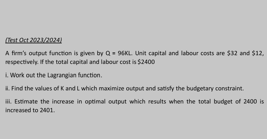 (Test Oct 2023/2024) 
A firm's output function is given by Q=96KL. Unit capital and labour costs are $32 and $12, 
respectively. If the total capital and labour cost is $2400
i. Work out the Lagrangian function. 
ii. Find the values of K and L which maximize output and satisfy the budgetary constraint. 
iii. Estimate the increase in optimal output which results when the total budget of 2400 is 
increased to 2401.