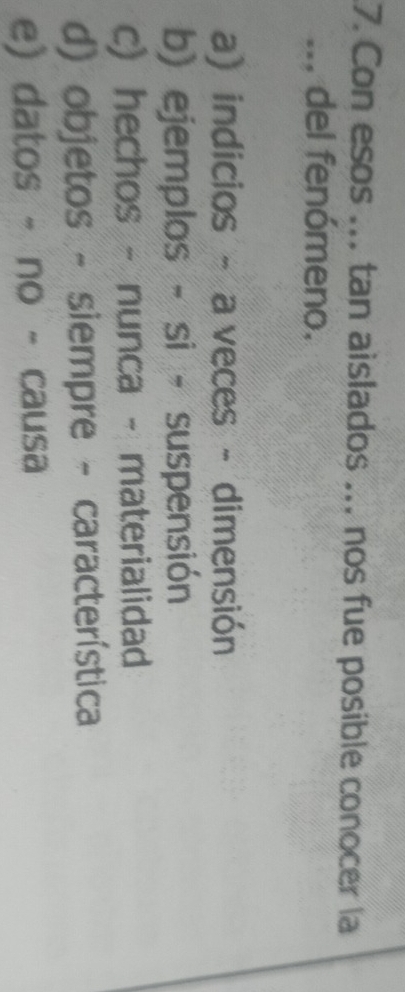 Con esos ... tan aislados ... nos fue posible conocer la
... del fenómeno.
a) indicios - a veces - dimensión
b) ejemplos - si - suspensión
c) hechos - nunca - materialidad
d) objetos - siempre - característica
e) datos - no - causa