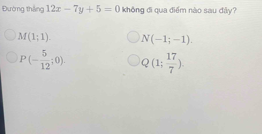 Đường thắng 12x-7y+5=0 không đi qua điểm nào sau đây?
M(1;1).
N(-1;-1).
P(- 5/12 ;0).
Q(1; 17/7 ).