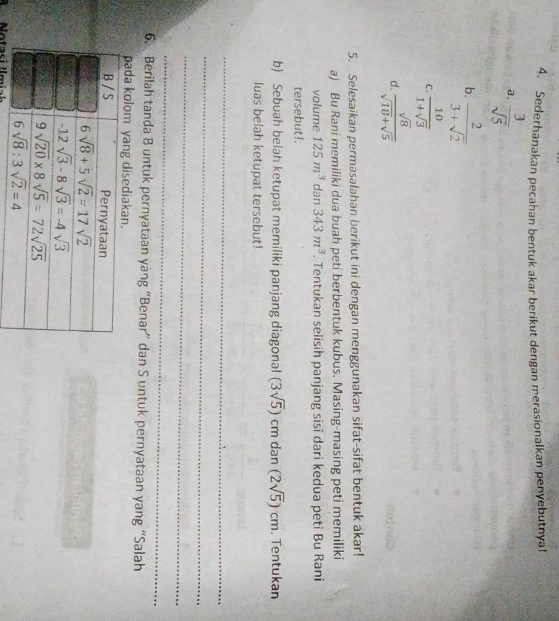 Sederhanakan pecahan bentuk akar berikut dengan merasionalkan penyebutnyal
a.  3/sqrt(5) 
b.  2/3+sqrt(2) 
C.  10/1+sqrt(3) 
d.  sqrt(8)/sqrt(18)+sqrt(5) 
5. Selesaikan permasalahan berikut ini dengan menggunakan sifat-sifat bentuk akar!
a) Bu Rani memiliki dua buah peti berbentuk kubus. Masing-masing peti memiliki
volume 125m^3 dan 343m^3. Tentukan selisih panjang sisi dari kedua peti Bu Rani
tersebut!.
b) Sebuah belah ketupat memiliki panjang diagonal (3sqrt(5)) CI m dan (2sqrt(5))cm Tentukan
luas belah ketupat tersebut!
_
_
_
_
6. Berilah tanda B untuk pernyataan yàng “Benar” dan S untuk pernyataan yang “Salah
pada kolom yang disedi