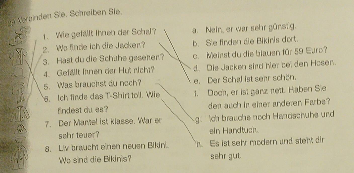 Verbinden Sie. Schreiben Sie.
1. Wie gefällt Ihnen der Schal? a. Nein, er war sehr günstig.
2. Wo finde ich die Jacken? b. Sie finden die Bikinis dort.
3. Hast du die Schuhe gesehen? c. Meinst du die blauen für 59 Euro?
4. Gefällt Ihnen der Hut nicht? d. Die Jacken sind hier bei den Hosen.
5. Was brauchst du noch? e. Der Schal ist sehr schön.
6. Ich finde das T-Shirt toll. Wie f. Doch, er ist ganz nett. Haben Sie
findest du es? den auch in einer anderen Farbe?
7. Der Mantel ist klasse. War er g. Ich brauche noch Handschuhe und
sehr teuer? ein Handtuch.
8. Liv braucht einen neuen Bikini. h. Es ist sehr modern und steht dir
Wo sind die Bikinis? sehr gut.