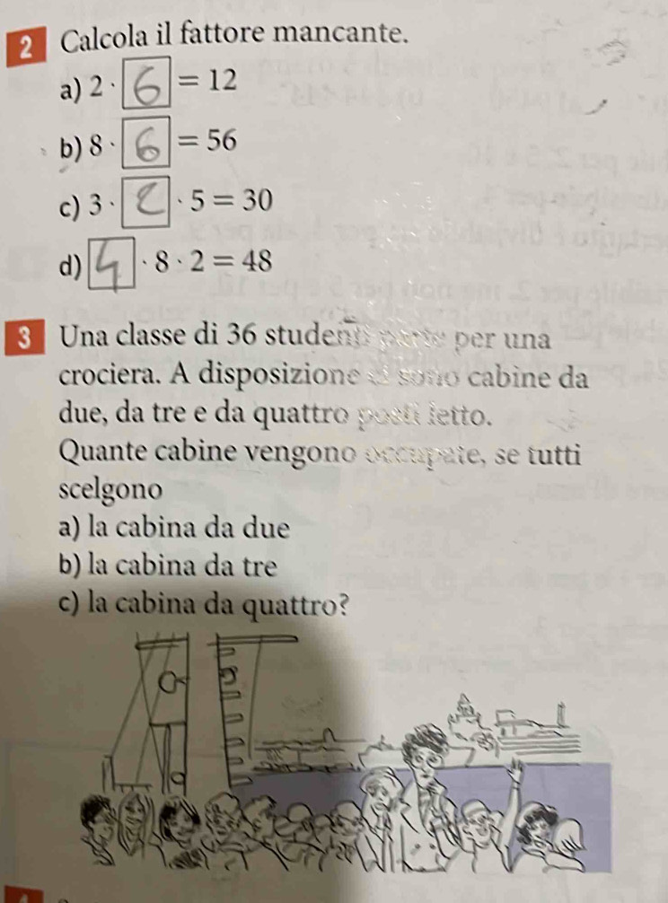 Calcola il fattore mancante.
a) 2· =12
b) 8· =56
c) 3· . 5=30
d) 4 8· 2=48
3 Una classe di 36 studenti parte per una
crociera. A disposizione «l soño cabine da
due, da tre e da quattro posti letto.
Quante cabine vengono occupate, se tutti
scelgono
a) la cabina da due
b) la cabina da tre
c) la cabina da quattro?