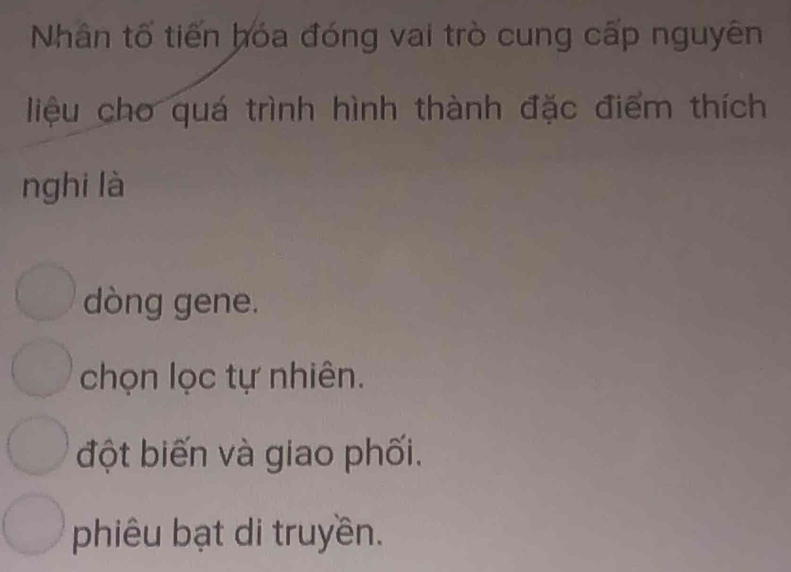 Nhân tố tiến hóa đóng vai trò cung cấp nguyên
liệu cho quá trình hình thành đặc điểm thích
nghi là
dòng gene.
chọn lọc tự nhiên.
đột biến và giao phối.
phiêu bạt di truyền.