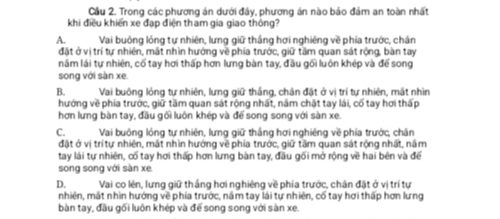 Cầu 2. Trong các phương án dưới đây, phương án nào bảo đảm an toàn nhất
khi điều khiển xe đạp điện tham gia giao thông?
A. Vai buông lỏng tự nhiên, lưng giữ thắng hơi nghiêng về phía trước, chân
đặt ở vị trí tự nhiên, mắt nhìn hướng về phía trước, giữ tầm quan sát rộng, bàn tay
năm lái tự nhiên, cố tay hơi thấp hơn lưng bàn tay, đầu gối luôn khép và để song
song với sàn xe.
B. Vai buông lỏng tự nhiên, lưng giữ thắng, chân đặt ở vị trí tự nhiên, mắt nhìn
hướng về phía trước, giữ tầm quan sát rộng nhất, nầm chặt tay lái, cố tay hơi thấp
hơn lưng bàn tay, đầu gối luôn khép và để song song với sàn xe.
C. Vai buông lỏng tự nhiên, lưng giữ thắng hơi nghiêng về phía trước, chân
đặt ở vị trítự nhiên, mắt nhìn hướng về phía trước, giữ tầm quan sát rộng nhất, nắm
tay lái tự nhiên, cố tay hơi thấp hơn lưng bàn tay, đầu gối mở rộng về hai bên và để
song song với sàn xe
D. Vai co lên, lưng giữ thắng hơi nghiêng về phía trước, chân đặt ở vị trí tự
nhiên, mắt nhìn hướng về phía trước, nầm tay lái tự nhiên, cố tay hơi thấp hơn lưng
bàn tay, đầu gối luôn khép và để song song với sàn xe.