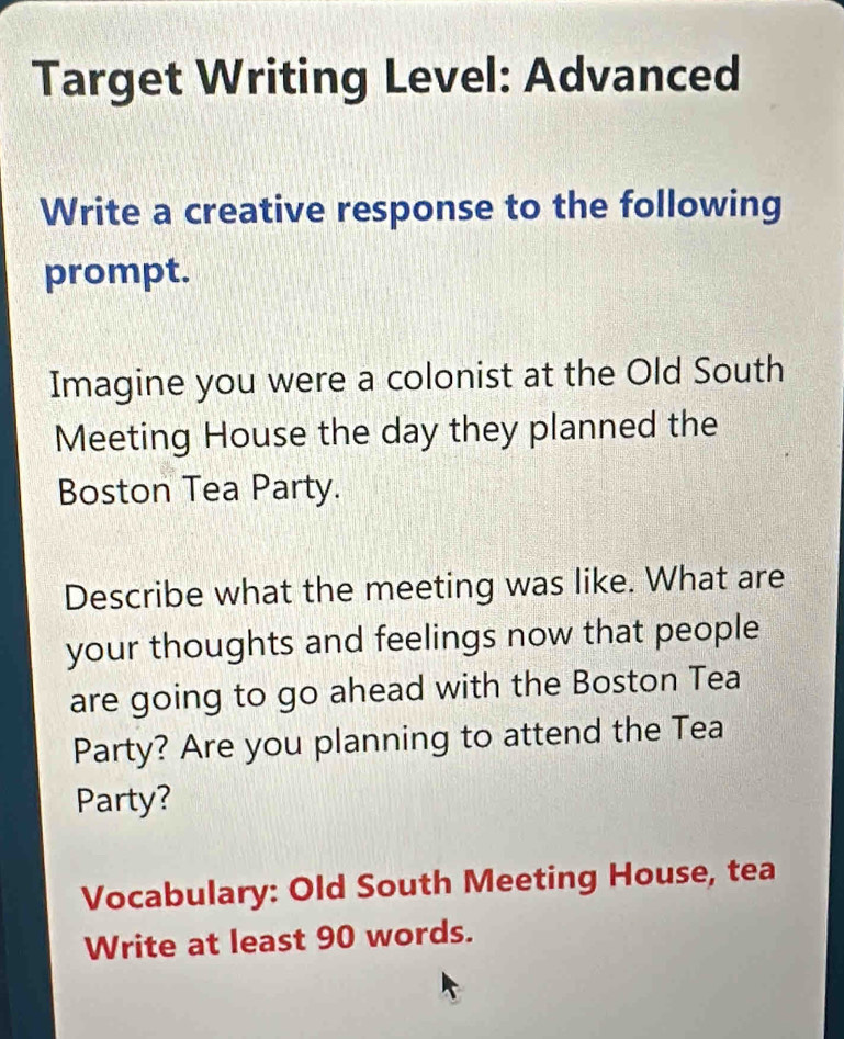 Target Writing Level: Advanced 
Write a creative response to the following 
prompt. 
Imagine you were a colonist at the Old South 
Meeting House the day they planned the 
Boston Tea Party. 
Describe what the meeting was like. What are 
your thoughts and feelings now that people 
are going to go ahead with the Boston Tea 
Party? Are you planning to attend the Tea 
Party? 
Vocabulary: Old South Meeting House, tea 
Write at least 90 words.