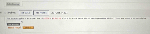 Submit Anawai 
9. [-/1 Points] DETAILS MY NOTES AUFQR2 4.1.024. 
The maturity value of a 4-month loan of $6,250 is $6,361.50. Whas is the annual simple interest rate (in percent) on this lown? (Round your answer to one decmal place) 
Naed Help? Ped I