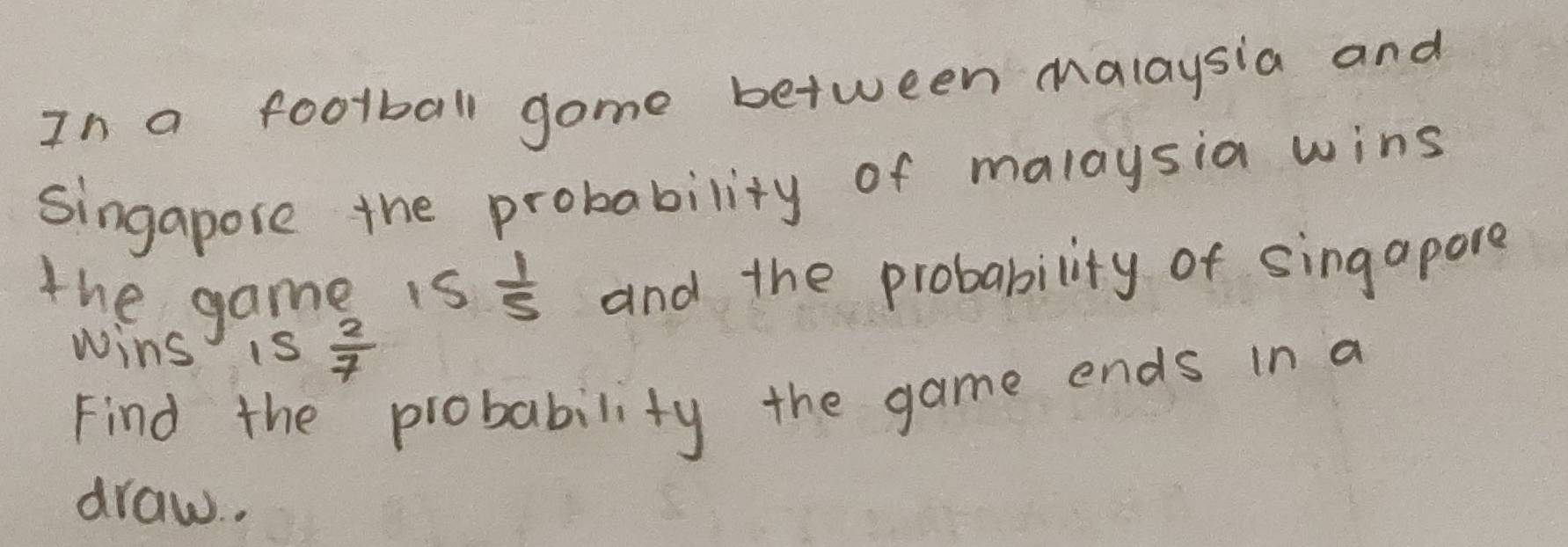 In a football gome between malaysia and 
singapose the probability of malaysia wins 
the game is  1/5  and the probability of sing apore 
wins is  2/7 
Find the probability the game ends in a 
draw. .