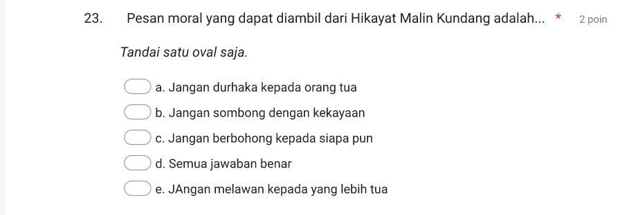 Pesan moral yang dapat diambil dari Hikayat Malin Kundang adalah... * 2 poin
Tandai satu oval saja.
a. Jangan durhaka kepada orang tua
b. Jangan sombong dengan kekayaan
c. Jangan berbohong kepada siapa pun
d. Semua jawaban benar
e. JAngan melawan kepada yang lebih tua