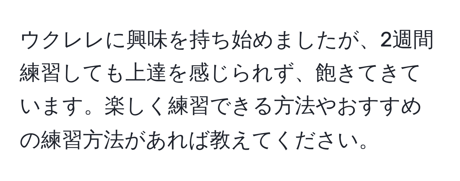 ウクレレに興味を持ち始めましたが、2週間練習しても上達を感じられず、飽きてきています。楽しく練習できる方法やおすすめの練習方法があれば教えてください。