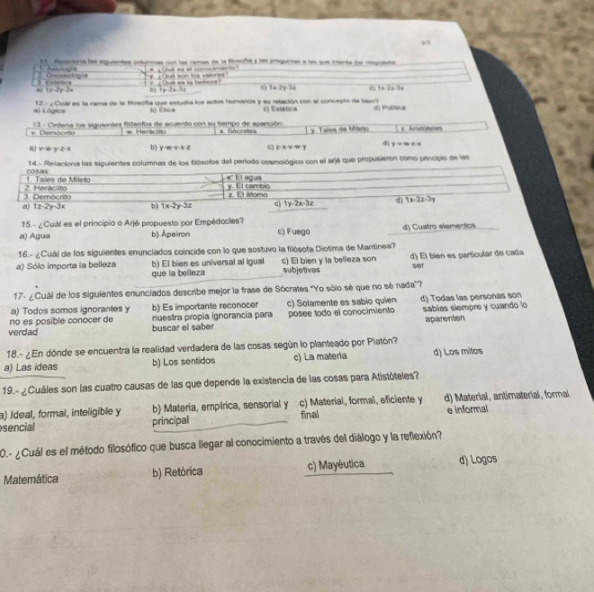 A gía E 1- Polaciona las siguientes cnlumnas con las ramas de la tosofa y las pregunas a las sue intenta dar resquesta
#  Qut e et conos senta
3 Cstooa 2. Cmaseotog t y _Oue son los valunes?   C h a la he  h c
a tx=2y-3x b) |y-2x-3| q 1* 2y-3z 6 1* 2x-3y
a) iLógica 12- ¿ Cual es la rama de la Blosofla que estudia los actos humanos y su refación con el concepto de bien? i) Pholsica
b)Ebca c)  Estatica
v. Demócrto  13 - Cirdena los siguientes flósofos de acuerdo con su tiempo de aparición * Sócrates Tales de Mileto s Aradttaten
w Herácinto
a) v w v 2-x b) y=m· y-x-z z· x· y· w=y d y+nzn
14. - Relaciona las siguientes columnas de los filósofos del período cosmológico con el arjé que propusieron como principio de las
1. Tales de Milelo cosas
El agua
3. Democrito 2. Heráclito y. El cambin z. El átomo
a) 1z-2y-3x b) 1x-2y-3z c) 1y-2x-3z d overline 1x-2z-3y
15.- ¿Cuál es el principio o Arjé propuesto por Empédocles?
a) Agua b) Apeiron c) Fuego d) Cuatro elementos
16.- ¿Cuál de los siguientes enunciados coincide con lo que sostuvo la filósofa Diotima de Mantinea?
a) Sólo importa la belleza b) El bien es universal al igual c) El bien y la belleza son d) El bíen es partícular de cada
que la belleza subjetivas sier
17- ¿Cuál de los siguientes enunciados describe mejor la frase de Sócrates 'Yo sôlo sé que no só nada'?
a) Todos somos ignorantes y b) Es importante reconocer c) Solamente es sabio quien
no es posible conocer de nuestra propia ignorancia para d) Todas las personas son
verdad buscar el saber posee todo el conocimiento sabias siempre y cuando lo
aparenten
18.- ¿En dónde se encuentra la realidad verdadera de las cosas según lo planteado por Platón?
a) Las ideas b) Los sentidos c) La materia d) Los mitos
19.- ¿Cuáles son las cuatro causas de las que depende la existencia de las cosas para Atistóteles?
a) Ideal, formal, inteligible y  b) Materia, empírica, sensorial y c) Material, formal, eficiente y d) Material, antimaterial, formal
sencial principal final e informal
0.- ¿Cuál es el método filosófico que busca llegar al conocimiento a través del diálogo y la reflexión?
Matemática b) Retórica c) Mayéutica d) Logos