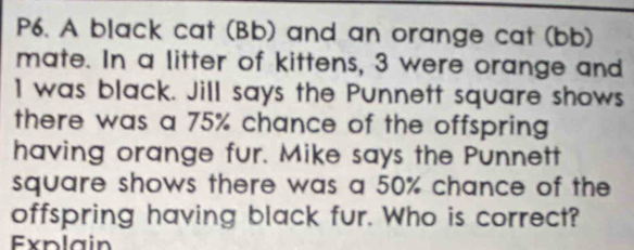 P6. A black cat (Bb) and an orange cat (bb) 
mate. In a litter of kittens, 3 were orange and
1 was black. Jill says the Punnett square shows 
there was a 75% chance of the offspring 
having orange fur. Mike says the Punnett 
square shows there was a 50% chance of the 
offspring having black fur. Who is correct? 
Explain