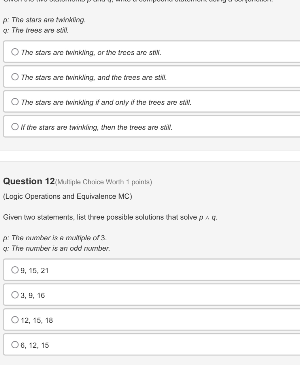 p: The stars are twinkling.
q: The trees are still.
The stars are twinkling, or the trees are still.
The stars are twinkling, and the trees are still.
The stars are twinkling if and only if the trees are still.
If the stars are twinkling, then the trees are still.
Question 12(Multiple Choice Worth 1 points)
(Logic Operations and Equivalence MC)
Given two statements, list three possible solutions that solve pwedge q. 
p: The number is a multiple of 3.
q: The number is an odd number.
9, 15, 21
3, 9, 16
12, 15, 18
6, 12, 15