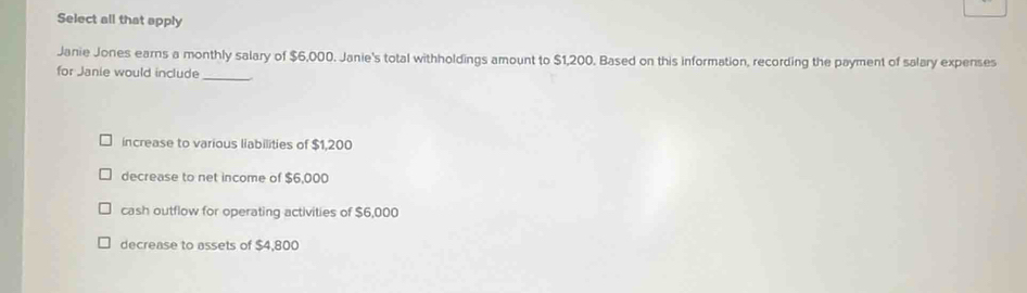 Select all that apply
Janie Jones earns a monthly salary of $6,000. Janie's total withholdings amount to $1,200. Based on this information, recording the payment of salary expenses
for Janie would include_
increase to various liabilities of $1,200
decrease to net income of $6,000
cash outflow for operating activities of $6,000
decrease to assets of $4,800