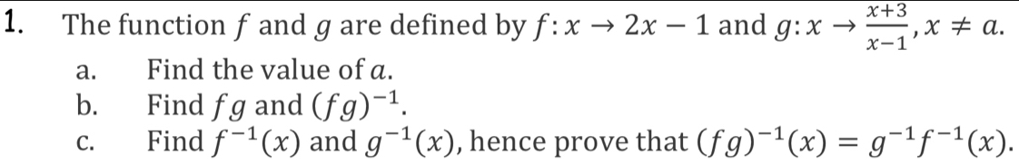 The function f and g are defined by f:xto 2x-1 and g:xto  (x+3)/x-1 , x!= a. 
a. Find the value of a. 
b. Find fg and (fg)^-1. 
c. Find f^(-1)(x) and g^(-1)(x) , hence prove that (fg)^-1(x)=g^(-1)f^(-1)(x).