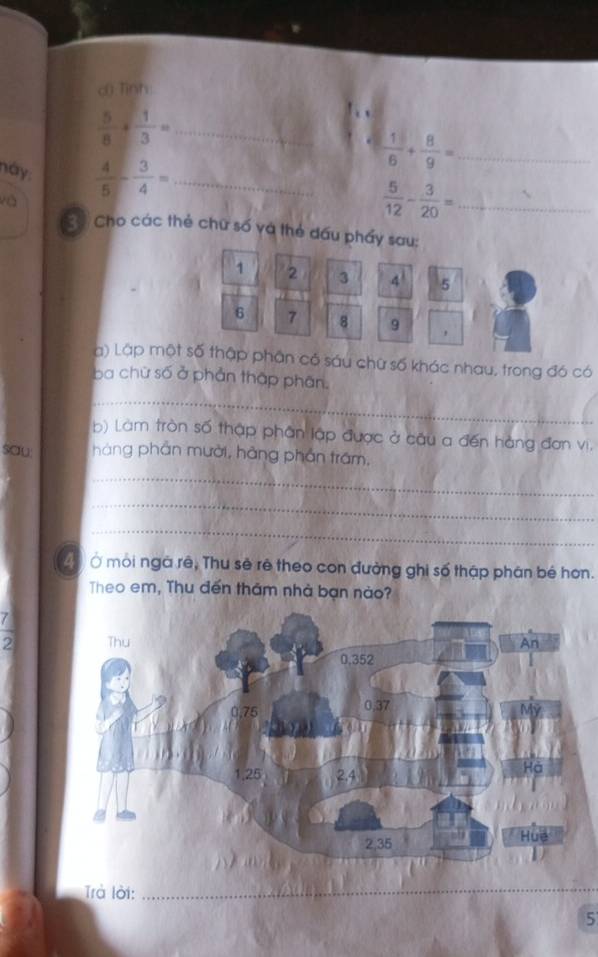c() Tình 
_  5/8 + 1/3 =
_  1/6 + 8/9 =
này  4/5 - 3/4 = _ 
và 
_  5/12 - 3/20 =
2 Cho các thẻ chữ số và thẻ đấu phẩy sau:
1 2 3 4 5
6 7 8 9
a) Lập một số thập phân có sáu chữ số khác nhau, trong đó có 
ba chữ số ở phản thập phân. 
_ 
b) Làm tròn số thập phân lập được ở cầu a đến hàng đơn vi. 
sau: hàng phần mười, hàng phần trấm, 
_ 
_ 
_ 
43 Ở môi ngà rê, Thu sẽ rê theo con đường ghi số thập phân bé hơn. 
Theo em, Thu đến thăm nhà bạn nào?
 7/2 
Trà lời:_ 
_ 
5