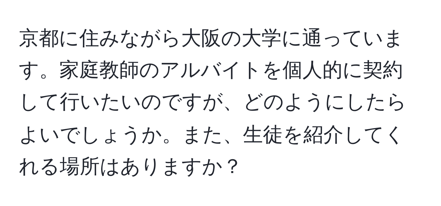 京都に住みながら大阪の大学に通っています。家庭教師のアルバイトを個人的に契約して行いたいのですが、どのようにしたらよいでしょうか。また、生徒を紹介してくれる場所はありますか？